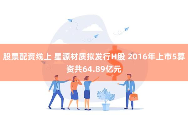 股票配资线上 星源材质拟发行H股 2016年上市5募资共64.89亿元