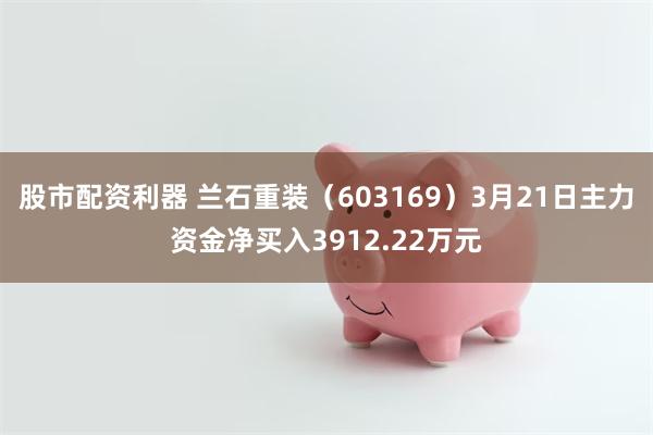 股市配资利器 兰石重装（603169）3月21日主力资金净买入3912.22万元