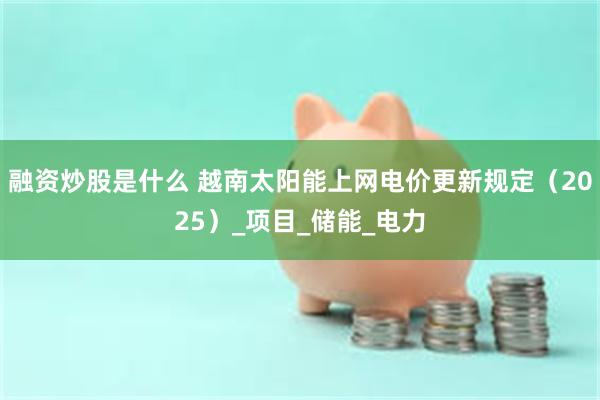 融资炒股是什么 越南太阳能上网电价更新规定（2025）_项目_储能_电力