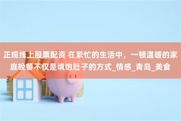 正规线上股票配资 在繁忙的生活中，一顿温暖的家庭晚餐不仅是填饱肚子的方式_情感_青岛_美食