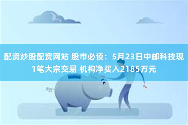 配资炒股配资网站 股市必读：5月23日中邮科技现1笔大宗交易 机构净买入2185万元