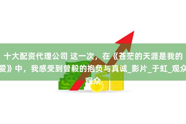 十大配资代理公司 这一次，在《苍茫的天涯是我的爱》中，我感受到曾毅的抱负与真诚_影片_于虹_观众