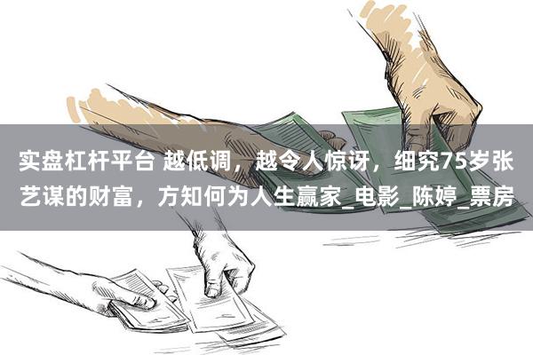实盘杠杆平台 越低调，越令人惊讶，细究75岁张艺谋的财富，方知何为人生赢家_电影_陈婷_票房