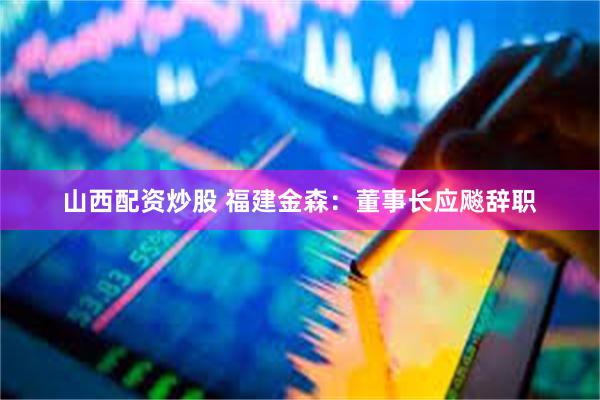 山西配资炒股 福建金森：董事长应飚辞职