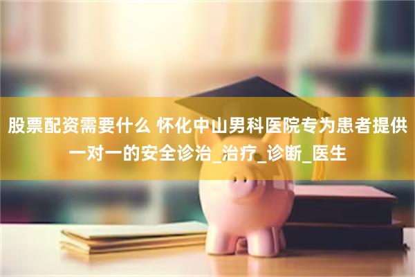 股票配资需要什么 怀化中山男科医院专为患者提供一对一的安全诊治_治疗_诊断_医生