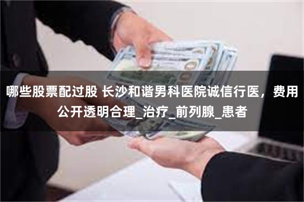 哪些股票配过股 长沙和谐男科医院诚信行医，费用公开透明合理_治疗_前列腺_患者