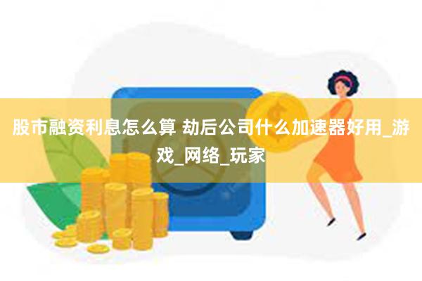 股市融资利息怎么算 劫后公司什么加速器好用_游戏_网络_玩家
