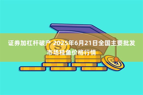 证券加杠杆破产 2025年6月21日全国主要批发市场桂鱼价格行情