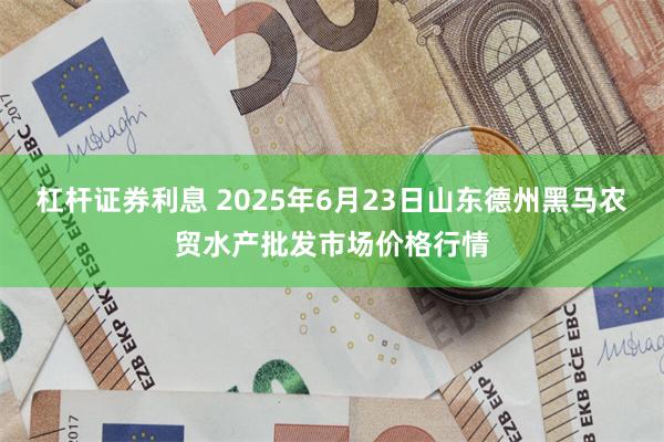 杠杆证券利息 2025年6月23日山东德州黑马农贸水产批发市场价格行情