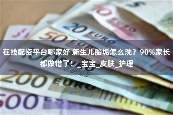 在线配资平台哪家好 新生儿胎垢怎么洗？90%家长都做错了！_宝宝_皮肤_护理