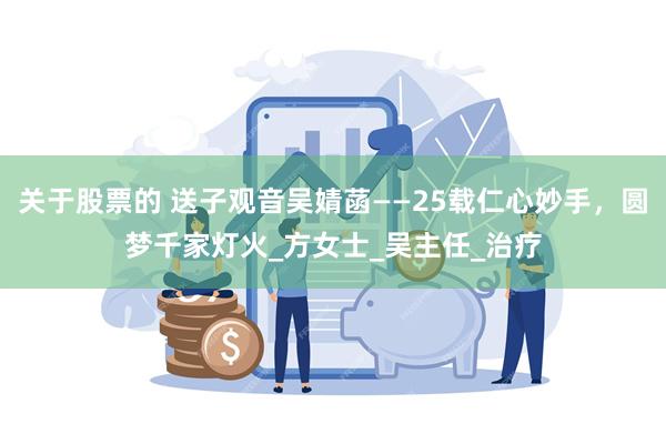关于股票的 送子观音吴婧菡——25载仁心妙手，圆梦千家灯火_方女士_吴主任_治疗