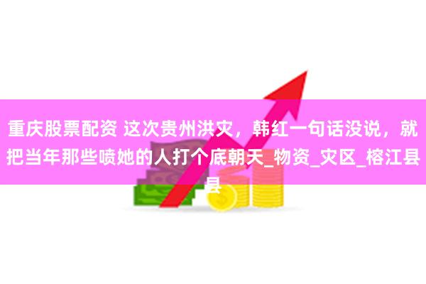 重庆股票配资 这次贵州洪灾，韩红一句话没说，就把当年那些喷她的人打个底朝天_物资_灾区_榕江县