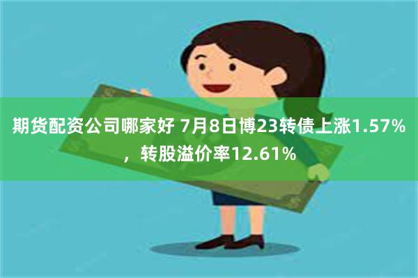 期货配资公司哪家好 7月8日博23转债上涨1.57%，转股溢价率12.61%