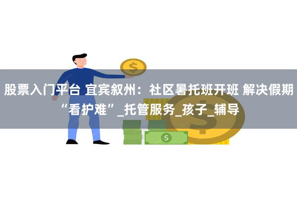 股票入门平台 宜宾叙州：社区暑托班开班 解决假期“看护难”_托管服务_孩子_辅导