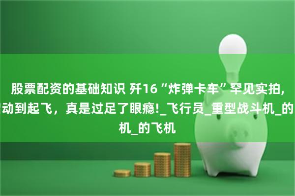 股票配资的基础知识 歼16“炸弹卡车”罕见实拍,从启动到起飞，真是过足了眼瘾!_飞行员_重型战斗机_的飞机