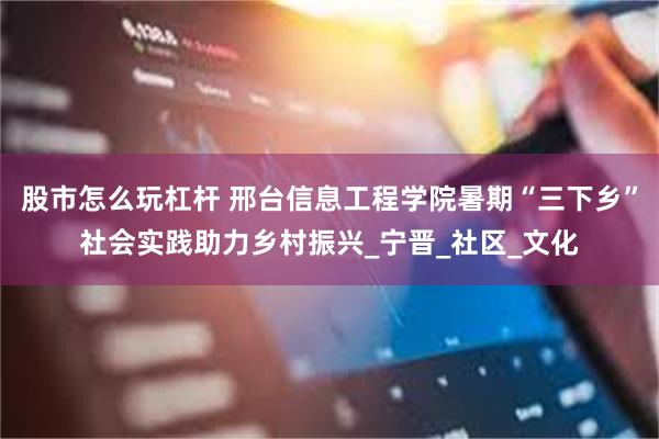 股市怎么玩杠杆 邢台信息工程学院暑期“三下乡”社会实践助力乡村振兴_宁晋_社区_文化