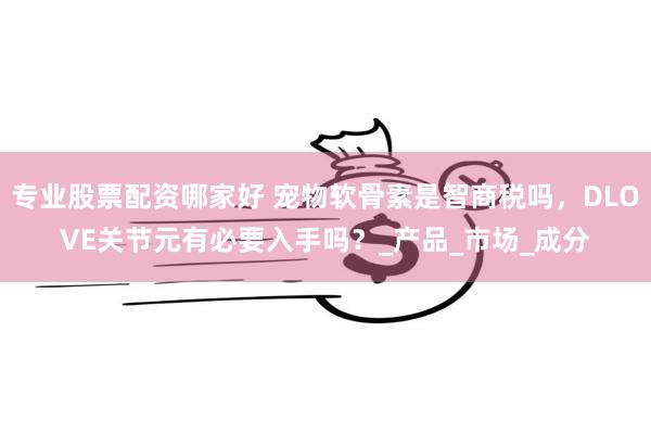 专业股票配资哪家好 宠物软骨素是智商税吗，DLOVE关节元有必要入手吗？_产品_市场_成分