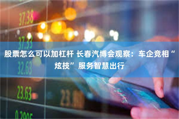 股票怎么可以加杠杆 长春汽博会观察：车企竞相“炫技” 服务智慧出行