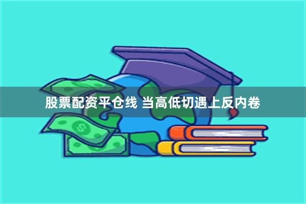 股票配资平仓线 当高低切遇上反内卷