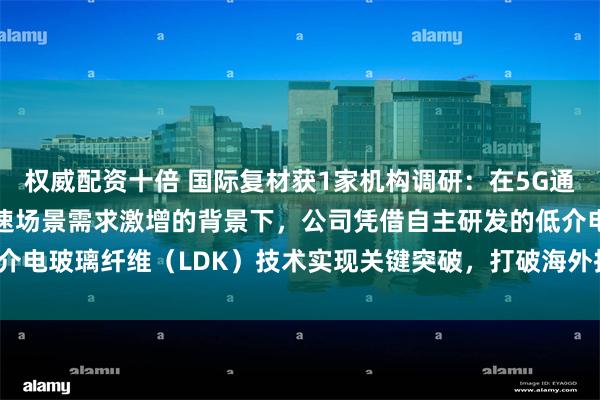 权威配资十倍 国际复材获1家机构调研：在5G通信、AI服务器等高频高速场景需求激增的背景下，公司凭借自主研发的低介电玻璃纤维（LDK）技术实现关键突破，打破海外技术垄断（附调研问答）