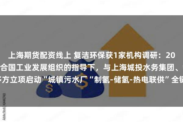 上海期货配资线上 复洁环保获1家机构调研：2024年3月以来，公司在联合国工业发展组织的指导下，与上海城投水务集团、铂陆新能源等多方立项启动“城镇污水厂“制氢-储氢-热电联供”全链条中试试验应用研究项目”（附调研问答）