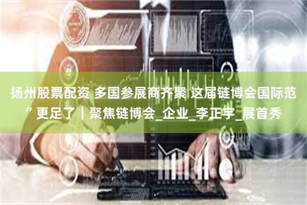 扬州股票配资 多国参展商齐聚 这届链博会国际范”更足了｜聚焦链博会_企业_李正宇_展首秀