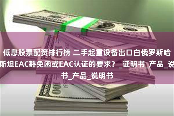 低息股票配资排行榜 二手起重设备出口白俄罗斯哈萨克斯坦EAC豁免函或EAC认证的要求？_证明书_产品_说明书
