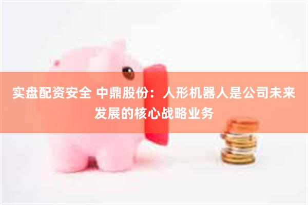 实盘配资安全 中鼎股份：人形机器人是公司未来发展的核心战略业务