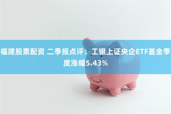 福建股票配资 二季报点评：工银上证央企ETF基金季度涨幅5.43%