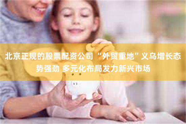 北京正规的股票配资公司 “外贸重地”义乌增长态势强劲 多元化布局发力新兴市场