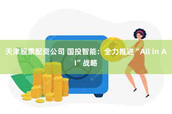 天津股票配资公司 国投智能：全力推进“All in AI”战略