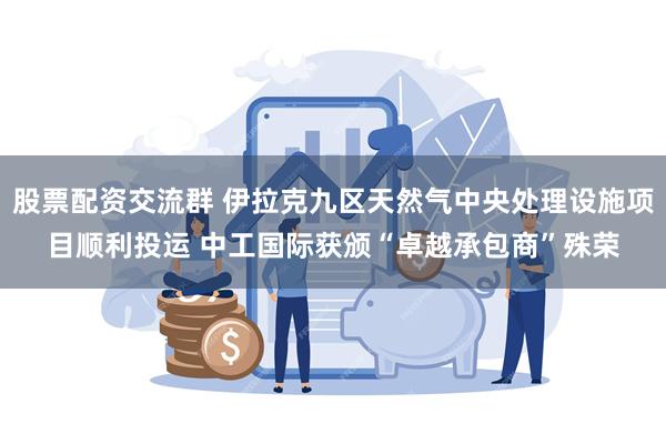 股票配资交流群 伊拉克九区天然气中央处理设施项目顺利投运 中工国际获颁“卓越承包商”殊荣