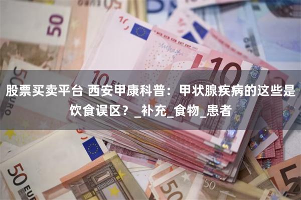 股票买卖平台 西安甲康科普：甲状腺疾病的这些是饮食误区？_补充_食物_患者