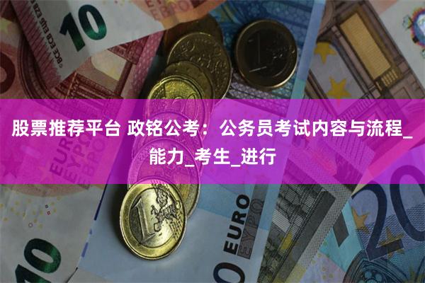 股票推荐平台 政铭公考：公务员考试内容与流程_能力_考生_进行
