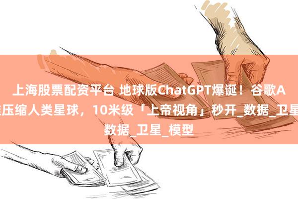 上海股票配资平台 地球版ChatGPT爆诞！谷歌AI 64维压缩人类星球，10米级「上帝视角」秒开_数据_卫星_模型