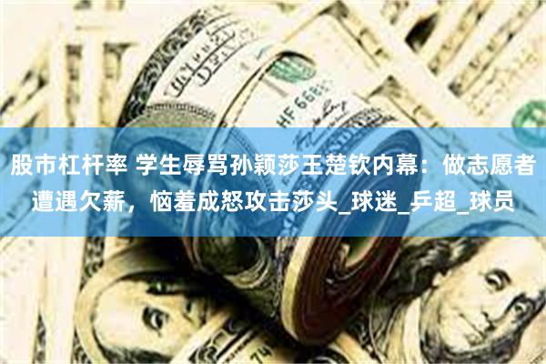 股市杠杆率 学生辱骂孙颖莎王楚钦内幕：做志愿者遭遇欠薪，恼羞成怒攻击莎头_球迷_乒超_球员