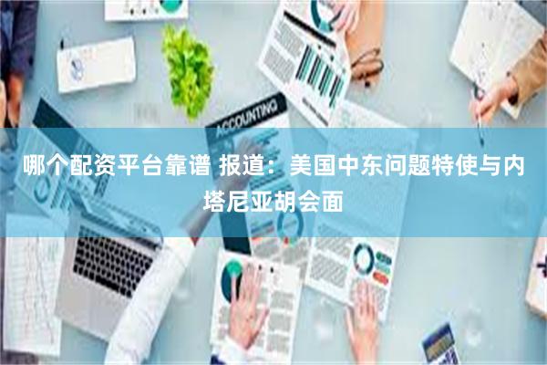 哪个配资平台靠谱 报道：美国中东问题特使与内塔尼亚胡会面