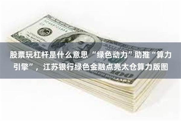 股票玩杠杆是什么意思 “绿色动力”助推“算力引擎”，江苏银行绿色金融点亮太仓算力版图