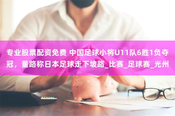 专业股票配资免费 中国足球小将U11队6胜1负夺冠，董路称日本足球走下坡路_比赛_足球赛_光州