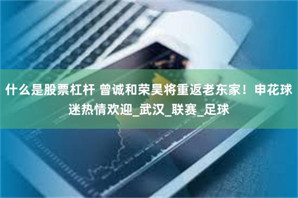 什么是股票杠杆 曾诚和荣昊将重返老东家！申花球迷热情欢迎_武汉_联赛_足球