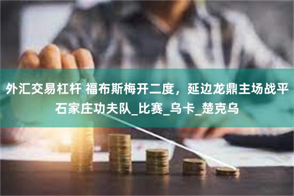 外汇交易杠杆 福布斯梅开二度，延边龙鼎主场战平石家庄功夫队_比赛_乌卡_楚克乌