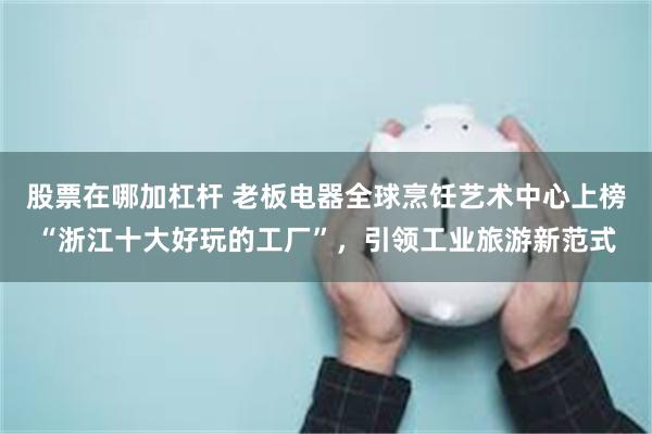 股票在哪加杠杆 老板电器全球烹饪艺术中心上榜“浙江十大好玩的工厂”，引领工业旅游新范式