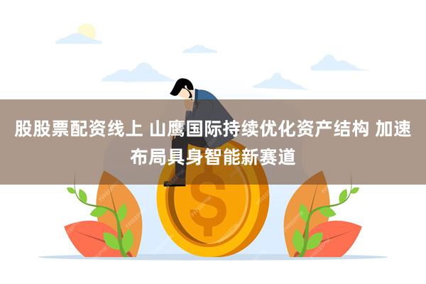 股股票配资线上 山鹰国际持续优化资产结构 加速布局具身智能新赛道