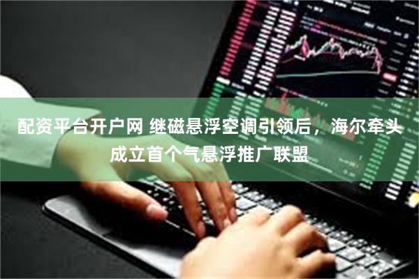 配资平台开户网 继磁悬浮空调引领后，海尔牵头成立首个气悬浮推广联盟