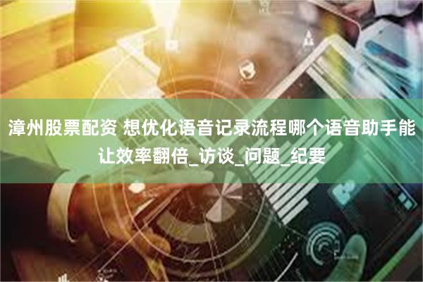 漳州股票配资 想优化语音记录流程哪个语音助手能让效率翻倍_访谈_问题_纪要