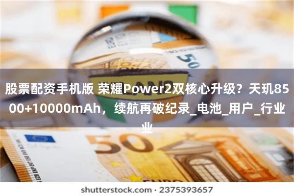 股票配资手机版 荣耀Power2双核心升级？天玑8500+10000mAh，续航再破纪录_电池_用户_行业