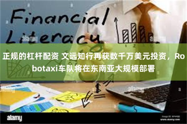 正规的杠杆配资 文远知行再获数千万美元投资，Robotaxi车队将在东南亚大规模部署