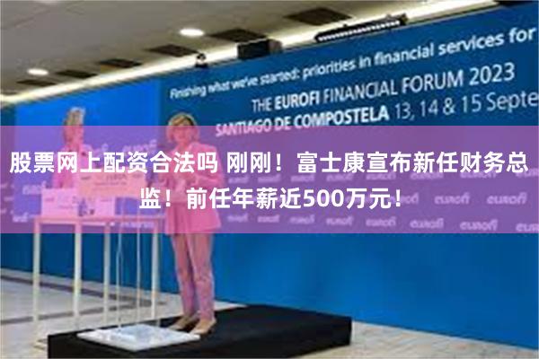 股票网上配资合法吗 刚刚！富士康宣布新任财务总监！前任年薪近500万元！