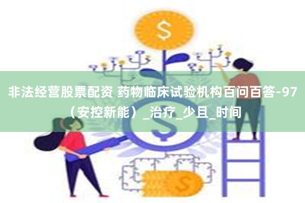 非法经营股票配资 药物临床试验机构百问百答-97（安控新能）_治疗_少且_时间
