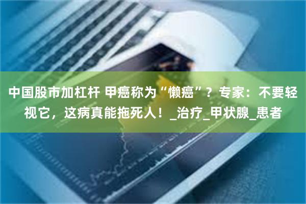 中国股市加杠杆 甲癌称为“懒癌”？专家：不要轻视它，这病真能拖死人！_治疗_甲状腺_患者